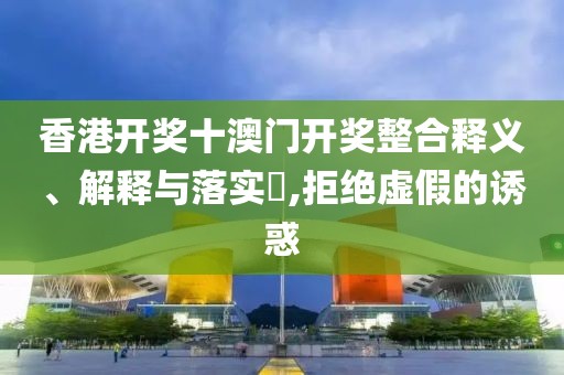 香港开奖十澳门开奖整合释义、解释与落实​,拒绝虚假的诱惑