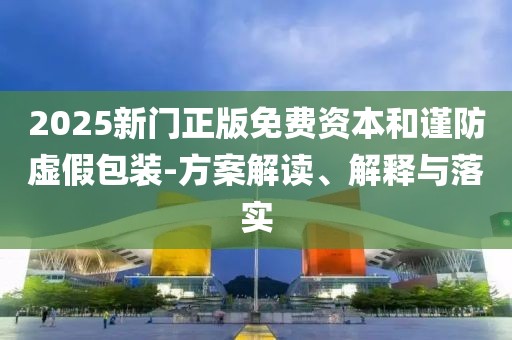 2025新门正版免费资本和谨防虚假包装-方案解读、解释与落实