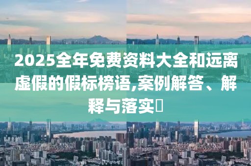 2025全年免费资料大全和远离虚假的假标榜语,案例解答、解释与落实​
