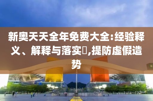 新奥天天全年免费大全:经验释义、解释与落实​,提防虚假造势